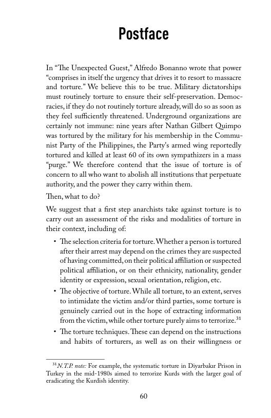 Postface  In“The Unexpected Guest,” Alfredo Bonanno wrote that power “comprises in itself the urgency that drives it o resort to massacre and torture.” We belicve this to be true. Military dictatorships must routinely torture to ensure their self-prescrvation. Democ- racies, i they do not routinely torture already, will do so as soon as they feel sufficiently threatened. Underground organizations are certainly not immune: nine years after Nathan Gilbert Quimpo was tortured by the military for his membership in the Commu- nist Party of the Philippines, the Party’s armed wing reportedly tortured and killed at least 60 of its own sympathizers in a mass “purge.” We therefore contend that the issue of torture is of concen to all who want to abolish allinstitutions that perpetuate authority, and the power they carry within then.  “Then, what to do?  We suggest that a first step anarchists take against torture is to carry out an assessment of the risks and modalities of torture in their context, including of  « “The selection eriteria for torture, Whether a person i tortured after their arrest may depend on the crimes they are suspected of having committed, on their political afiliation or suspected political affiliation, or on their ethnicity, nationality, gender identity or expression, sexual orientation, religion, ctc.  * “The objective of torture. While al torture, to an extent,serves to intimidate the vietim and/or third partics, some torture is genuinely carried out in the hope of extracting information from the victim, while other torture purely aims to terrorize.”*  * “The torture techniques. These can depend on the instructions and habits of torturers, as well as on their willingness or  PNT note: For example, the systematic torture in Diyarbakr Peson in Turkey in the mid-1980s simed to terrorize Kurds with the larger goal of exadicating the Kurdish identity:  60 